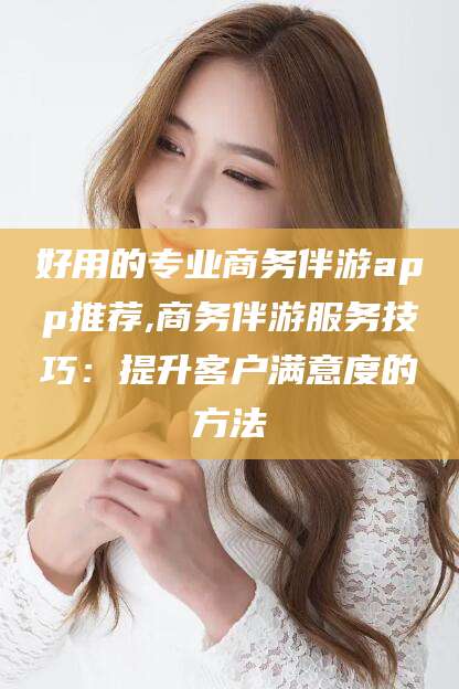 文昌好用的专业商务伴游app推荐,商务伴游服务技巧：提升客户满意度的方法