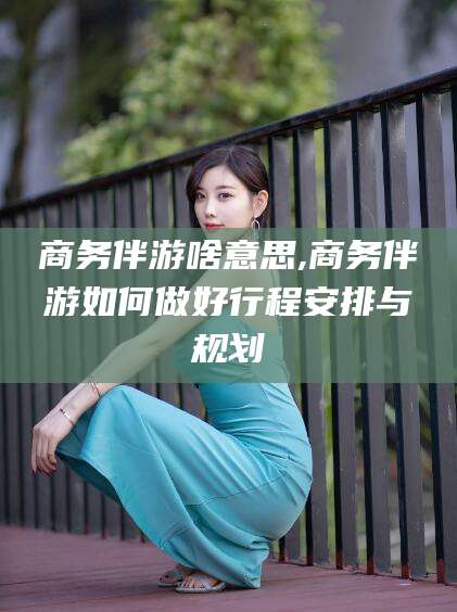 文昌商务伴游啥意思,商务伴游如何做好行程安排与规划