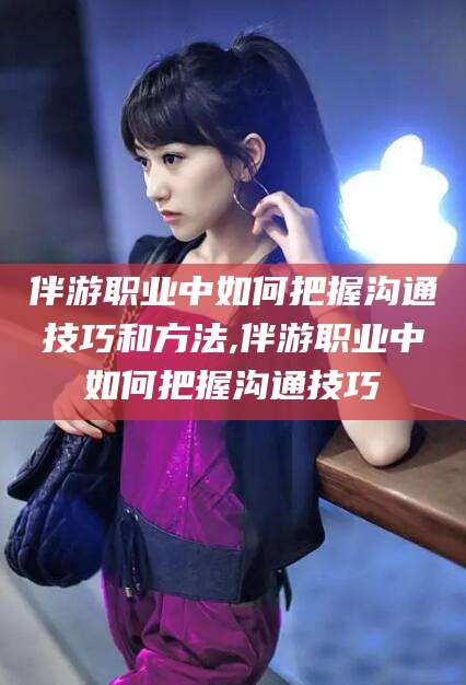 文昌伴游职业中如何把握沟通技巧和方法,伴游职业中如何把握沟通技巧