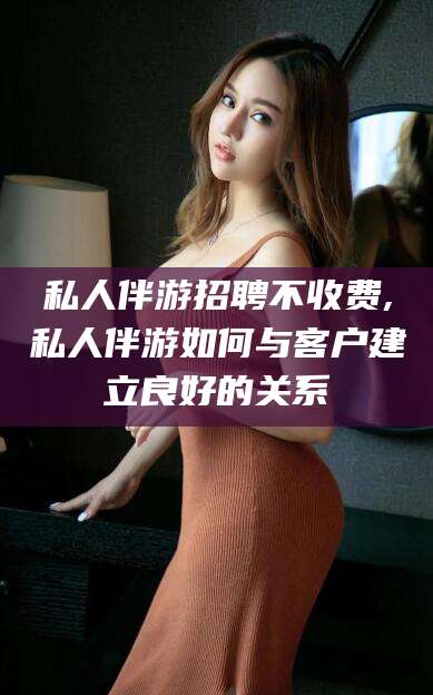 文昌私人伴游招聘不收费,私人伴游如何与客户建立良好的关系
