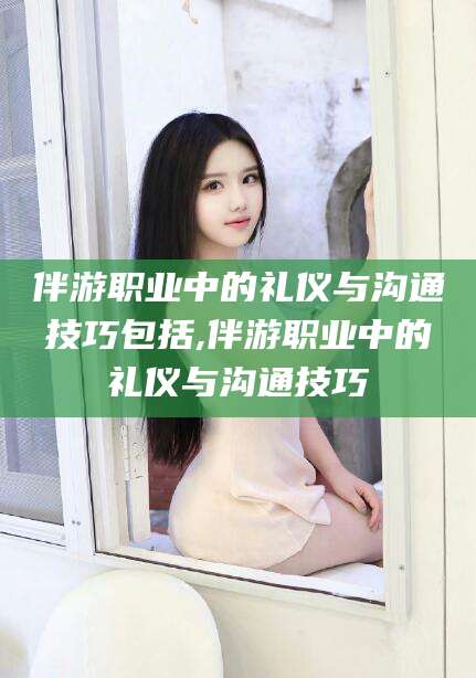 文昌伴游职业中的礼仪与沟通技巧包括,伴游职业中的礼仪与沟通技巧