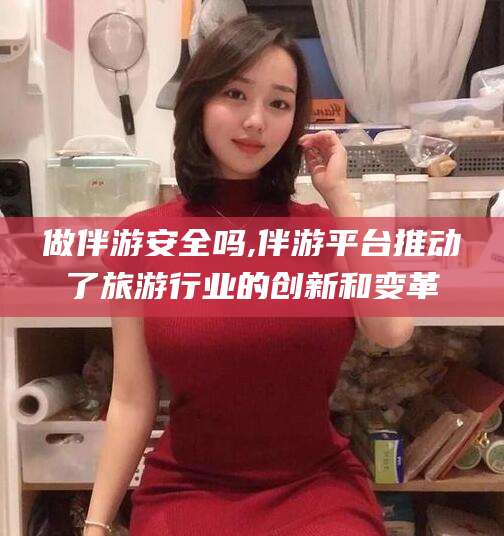 文昌做伴游安全吗,伴游平台推动了旅游行业的创新和变革