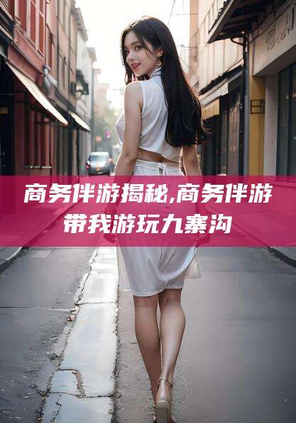 文昌商务伴游揭秘,商务伴游带我游玩九寨沟