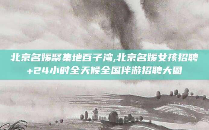 文昌北京名媛聚集地百子湾,北京名媛女孩招聘+24小时全天候全国伴游招聘大圈