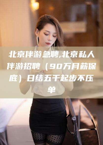 文昌北京伴游急聘,北京私人伴游招聘（90万月薪保底）日结五千起步不压单