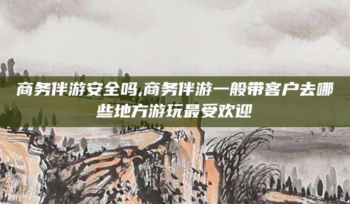 文昌商务伴游安全吗,商务伴游一般带客户去哪些地方游玩最受欢迎