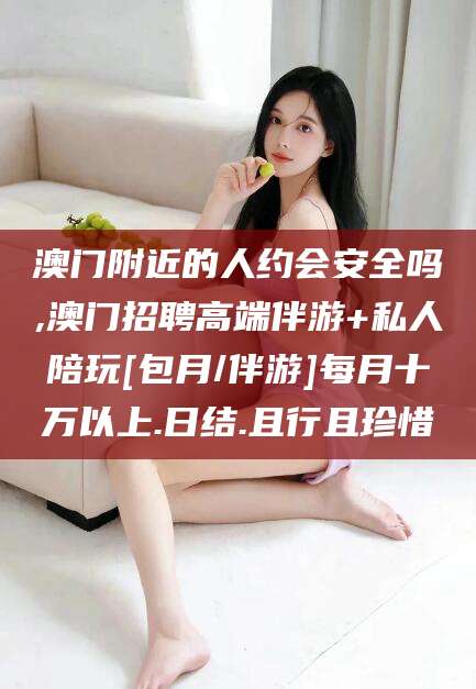 文昌澳门附近的人约会安全吗,澳门招聘高端伴游+私人陪玩[包月/伴游]每月十万以上.日结.且行且珍惜