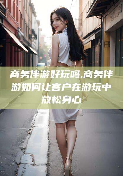 文昌商务伴游好玩吗,商务伴游如何让客户在游玩中放松身心