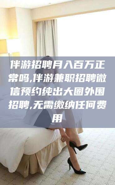 文昌伴游招聘月入百万正常吗,伴游兼职招聘微信预约纯出大圈外围招聘,无需缴纳任何费用