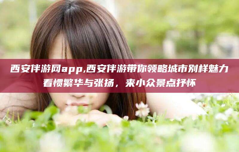 文昌西安伴游网app,西安伴游带你领略城市别样魅力看惯繁华与张扬，来小众景点抒怀