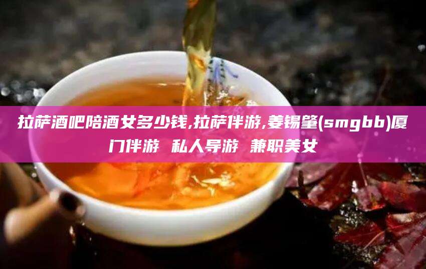 文昌拉萨酒吧陪酒女多少钱,拉萨伴游,姜锡肇(smgbb)厦门伴游 私人导游 兼职美女