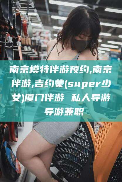 文昌南京模特伴游预约,南京伴游,吉约蒙(super少女)厦门伴游 私人导游 导游兼职