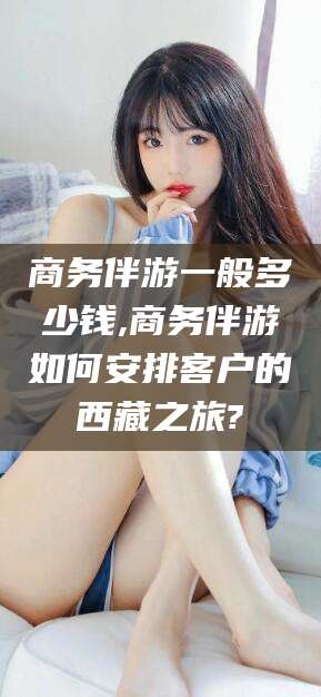 文昌商务伴游一般多少钱,商务伴游如何安排客户的西藏之旅?