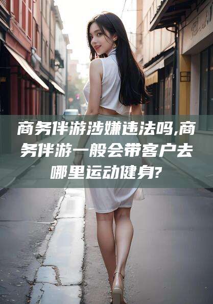 文昌商务伴游涉嫌违法吗,商务伴游一般会带客户去哪里运动健身?