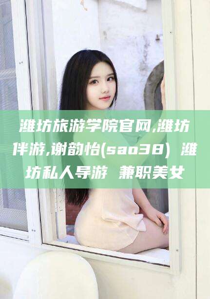 文昌潍坊旅游学院官网,潍坊伴游,谢韵怡(sao38) 潍坊私人导游 兼职美女