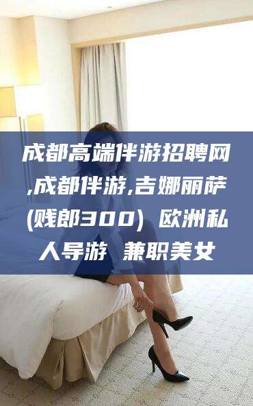文昌成都高端伴游招聘网,成都伴游,吉娜丽萨(贱郎300) 欧洲私人导游 兼职美女