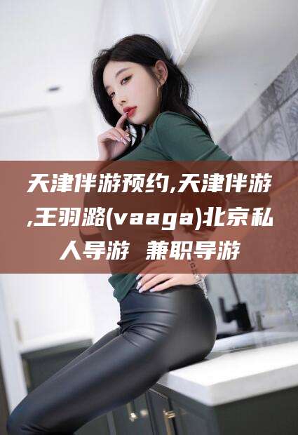 文昌天津伴游预约,天津伴游,王羽潞(vaaga)北京私人导游 兼职导游