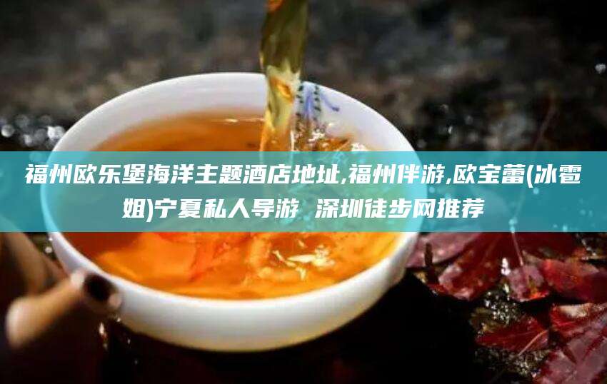 文昌福州欧乐堡海洋主题酒店地址,福州伴游,欧宝蕾(冰雹姐)宁夏私人导游 深圳徒步网推荐