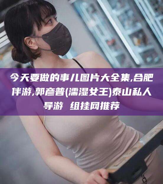 文昌今天要做的事儿图片大全集,合肥伴游,郭彦普(濡湿女王)泰山私人导游 组挂网推荐