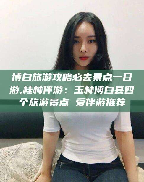 文昌博白旅游攻略必去景点一日游,桂林伴游：玉林博白县四个旅游景点 爱伴游推荐