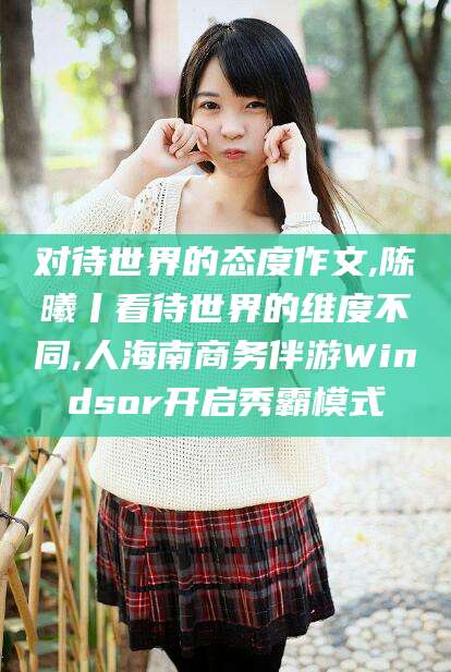 文昌对待世界的态度作文,陈曦丨看待世界的维度不同,人海南商务伴游Windsor开启秀霸模式