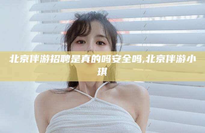 文昌北京伴游招聘是真的吗安全吗,北京伴游小琪
