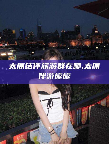 文昌太原结伴旅游群在哪,太原伴游旎旎