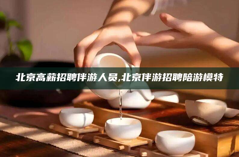 文昌北京高薪招聘伴游人员,北京伴游招聘陪游模特