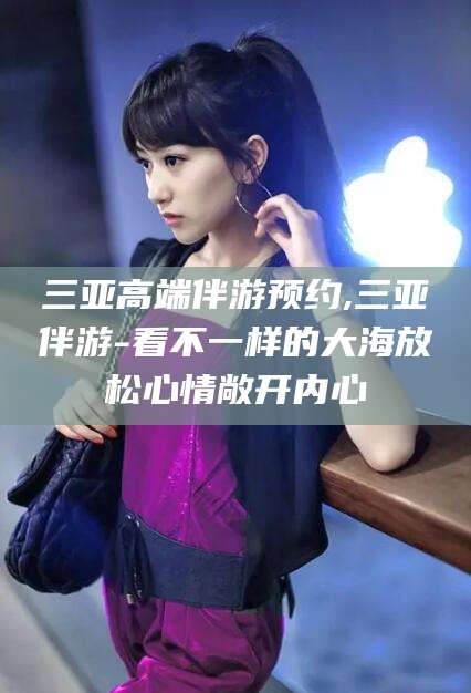 文昌三亚高端伴游预约,三亚伴游-看不一样的大海放松心情敞开内心