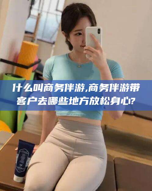 文昌什么叫商务伴游,商务伴游带客户去哪些地方放松身心?