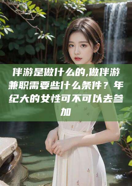 文昌伴游是做什么的,做伴游兼职需要些什么条件？年纪大的女性可不可以去参加