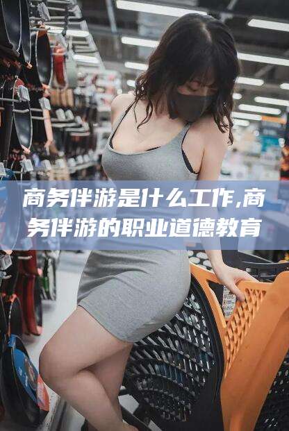 文昌商务伴游是什么工作,商务伴游的职业道德教育