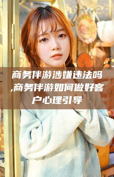 文昌商务伴游涉嫌违法吗,商务伴游如何做好客户心理引导