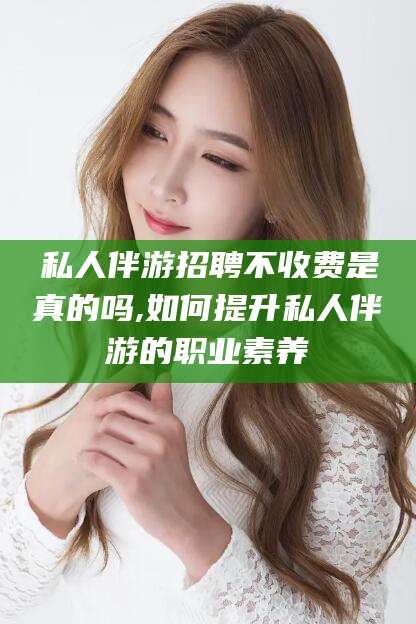 文昌私人伴游招聘不收费是真的吗,如何提升私人伴游的职业素养