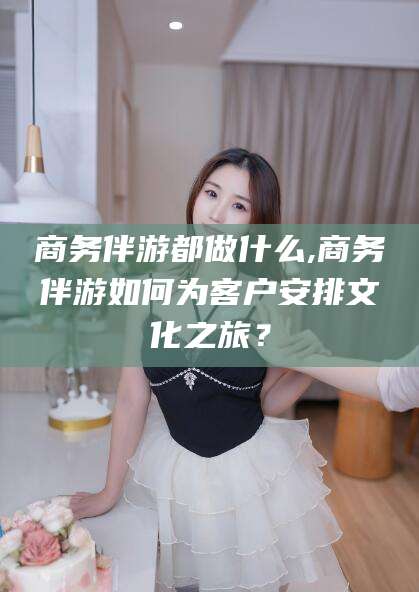 文昌商务伴游都做什么,商务伴游如何为客户安排文化之旅？