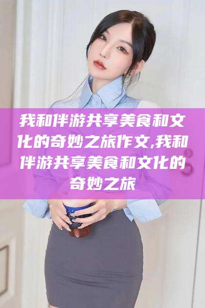 文昌我和伴游共享美食和文化的奇妙之旅作文,我和伴游共享美食和文化的奇妙之旅
