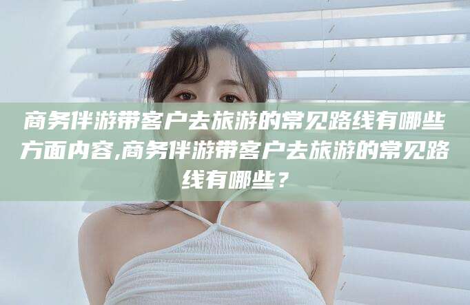 文昌商务伴游带客户去旅游的常见路线有哪些方面内容,商务伴游带客户去旅游的常见路线有哪些？