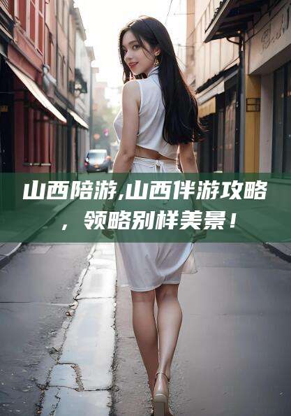 文昌山西陪游,山西伴游攻略，领略别样美景！
