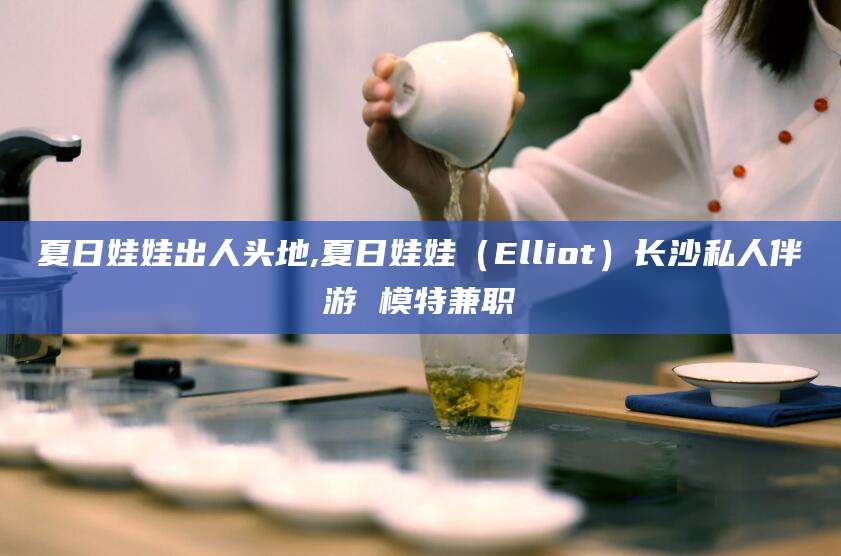 文昌夏日娃娃出人头地,夏日娃娃（Elliot）长沙私人伴游 模特兼职