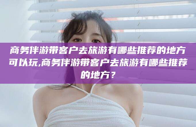 文昌商务伴游带客户去旅游有哪些推荐的地方可以玩,商务伴游带客户去旅游有哪些推荐的地方？