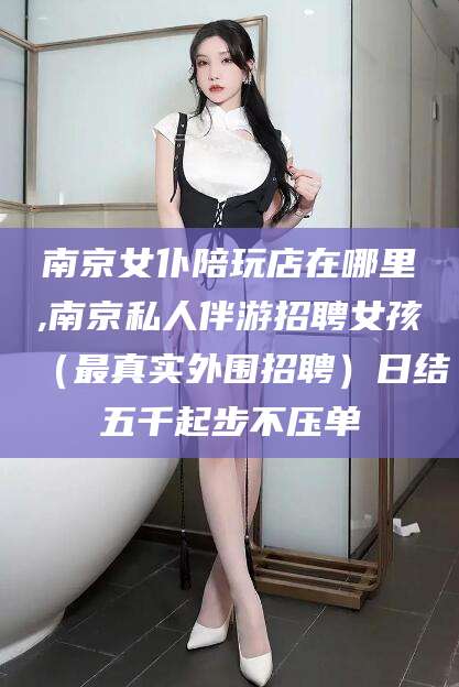 文昌南京女仆陪玩店在哪里,南京私人伴游招聘女孩（最真实外围招聘）日结五千起步不压单