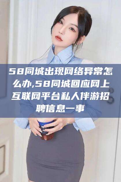文昌58同城出现网络异常怎么办,58同城回应网上互联网平台私人伴游招聘信息一事