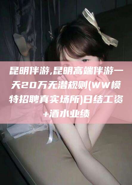 文昌昆明伴游,昆明高端伴游一天20万无潜规则(WW模特招聘真实场所)日结工资+酒水业绩