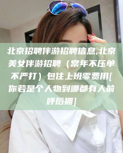 文昌北京招聘伴游招聘信息,北京美女伴游招聘（常年不压单不严打）包住上班零费用[你若是个人物到哪都有人前呼后拥]