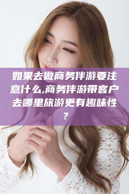 文昌如果去做商务伴游要注意什么,商务伴游带客户去哪里旅游更有趣味性？