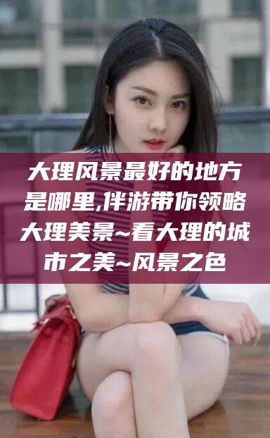 文昌大理风景最好的地方是哪里,伴游带你领略大理美景~看大理的城市之美~风景之色