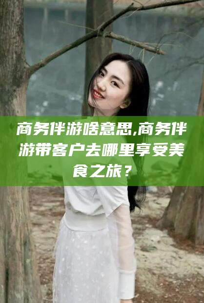 文昌商务伴游啥意思,商务伴游带客户去哪里享受美食之旅？