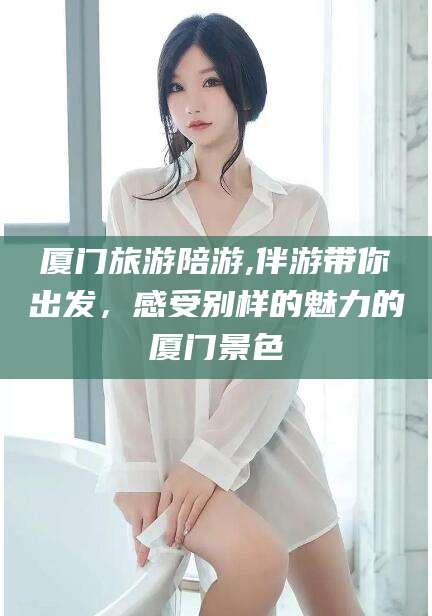 文昌厦门旅游陪游,伴游带你出发，感受别样的魅力的厦门景色