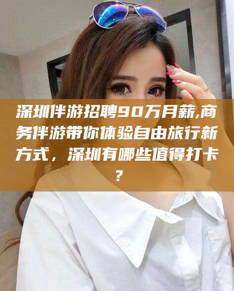 文昌深圳伴游招聘90万月薪,商务伴游带你体验自由旅行新方式，深圳有哪些值得打卡？