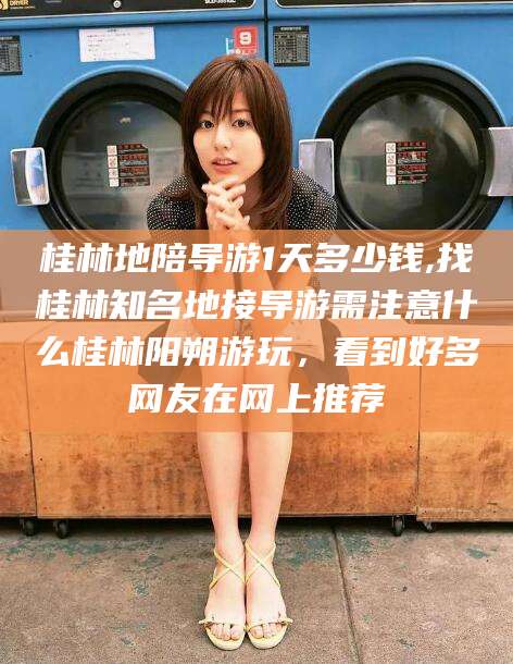 文昌桂林地陪导游1天多少钱,找桂林知名地接导游需注意什么桂林阳朔游玩，看到好多网友在网上推荐